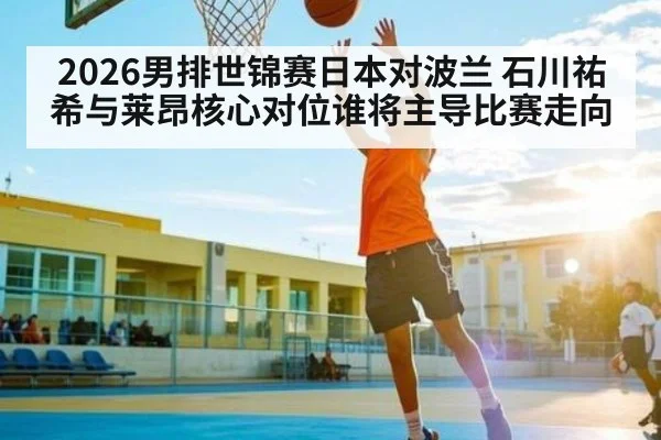 2026男排世锦赛日本对波兰 石川祐希与莱昂核心对位谁将主导比赛走向